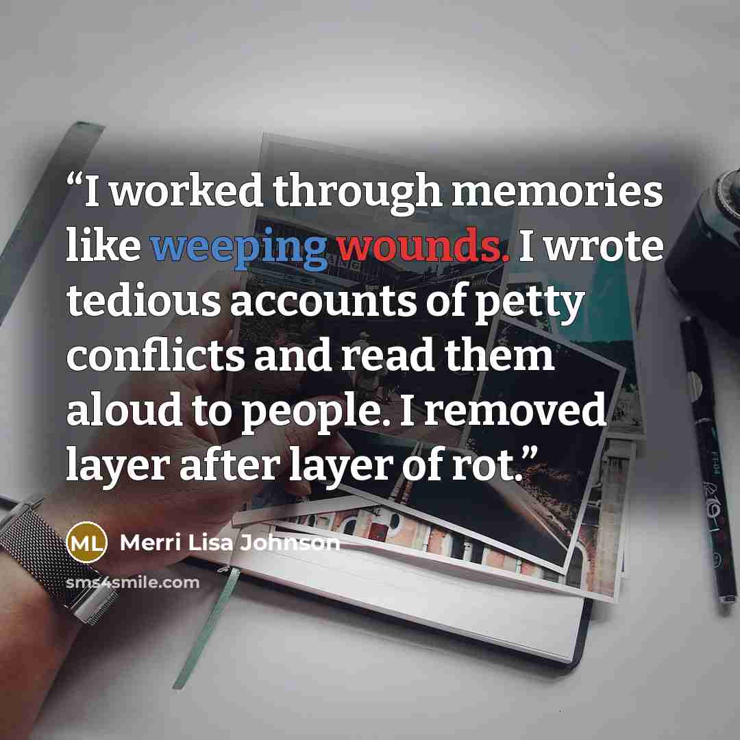 “I worked through memories like weeping wounds. I wrote tedious accounts of petty conflicts and read them aloud to people. I removed layer after layer of rot.” quote by Merri Lisa Johnson