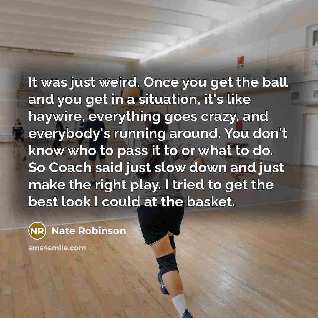 “It was just weird. Once you get the ball and you get in a situation, it's like haywire, everything goes crazy, and everybody's running around. You don't know who to pass it to or what to do. So Coach said just slow down and just make the right play. I tried to get the best look I could at the…” quote by Nate Robinson