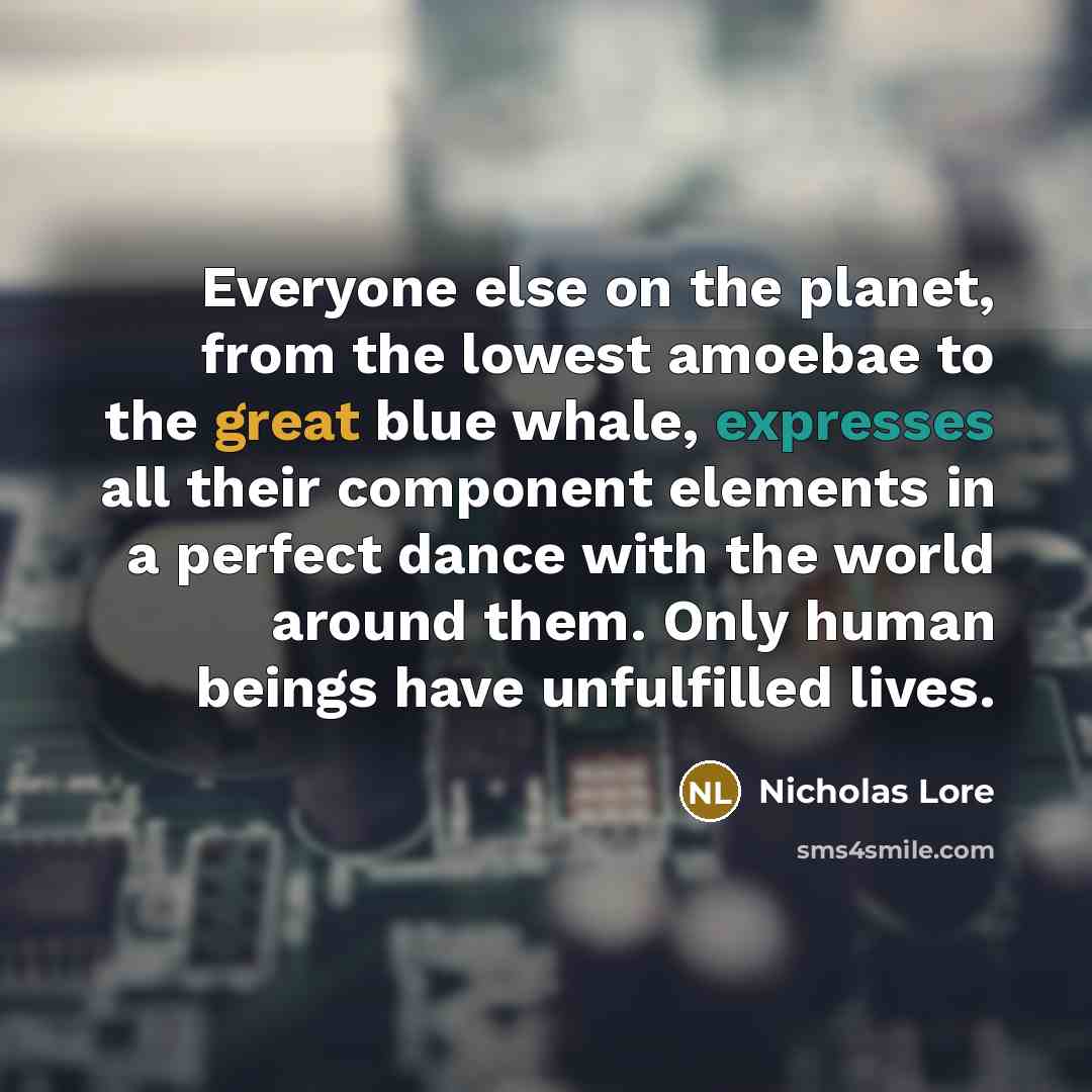 “Everyone else on the planet, from the lowest amoebae to the great blue whale, expresses all their component elements in a perfect dance with the world around them. Only human beings have unfulfilled lives.” quote by Nicholas Lore