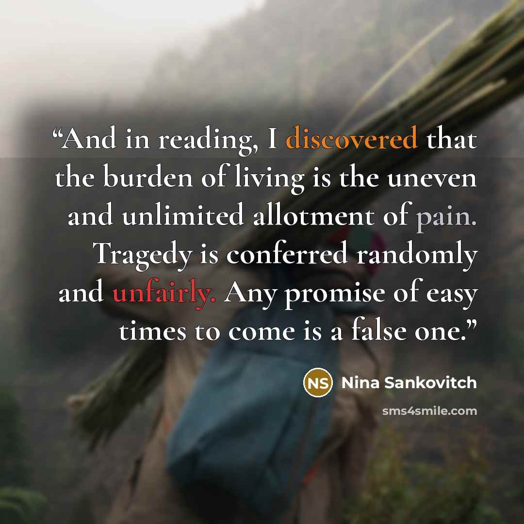 “And in reading, I discovered that the burden of living is the uneven and unlimited allotment of pain. Tragedy is conferred randomly and unfairly. Any promise of easy times to come is a false one.” quote by Nina Sankovitch