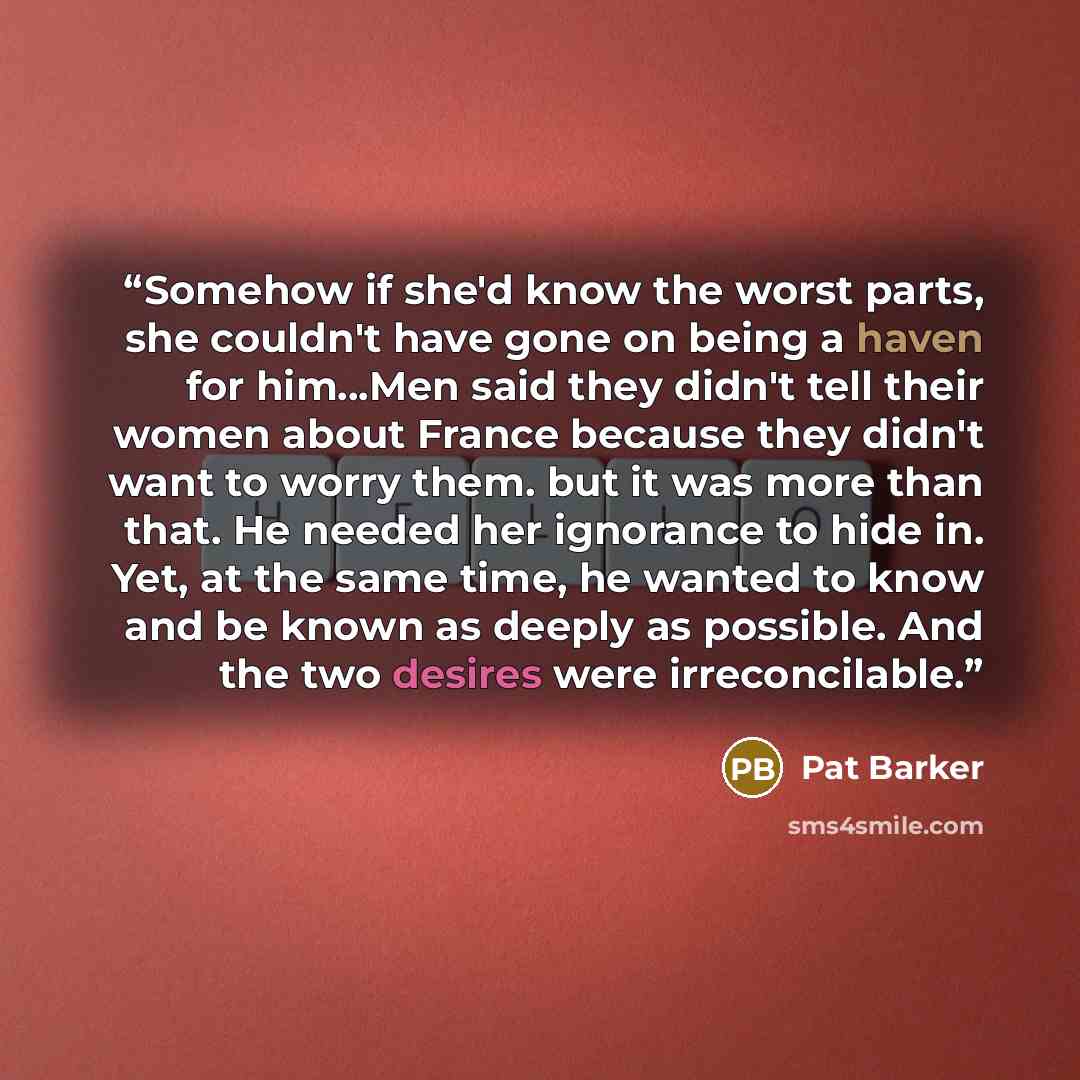 “Somehow if she'd know the worst parts, she couldn't have gone on being a haven for him...Men said they didn't tell their women about France because they didn't want to worry them. but it was more than that. He needed her ignorance to hide in. Yet, at the same time, he wanted to know and be known…” quote by Pat Barker