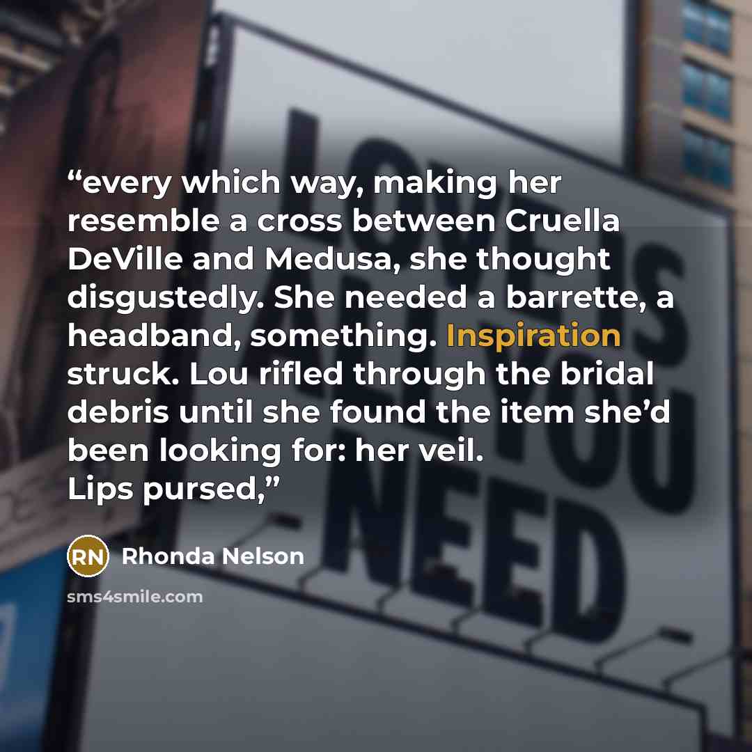 “every which way, making her resemble a cross between Cruella DeVille and Medusa, she thought disgustedly. She needed a barrette, a headband, something. Inspiration struck. Lou rifled through the bridal debris until she found the item she’d been looking for: her veil. Lips pursed,” quote by Rhonda Nelson
