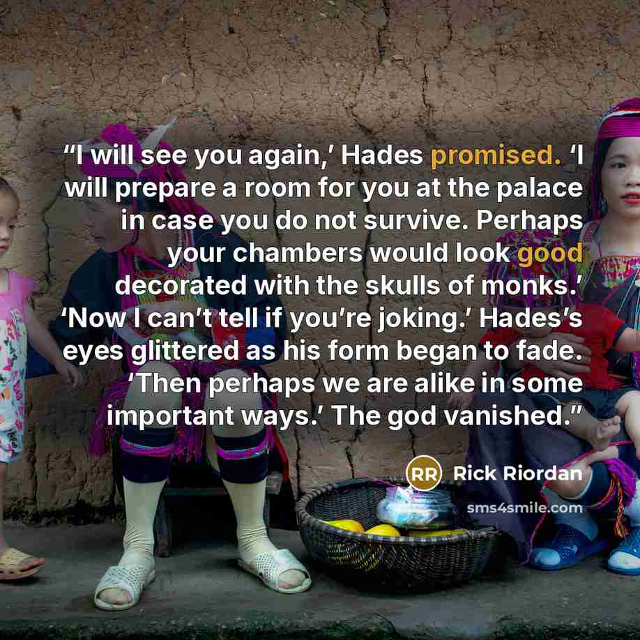 “I will see you again,’ Hades promised. ‘I will prepare a room for you at the palace in case you do not survive. Perhaps your chambers would look good decorated with the skulls of monks.’ ‘Now I can’t tell if you’re joking.’ Hades’s eyes glittered as his form began to fade. ‘Then perhaps we are…” quote by Rick Riordan
