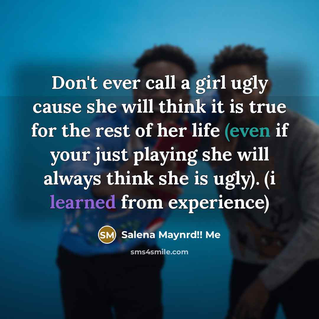 “Don't ever call a girl ugly cause she will think it is true for the rest of her life (even if your just playing she will always think she is ugly). (i learned from experience)” quote by Salena Maynrd!! Me