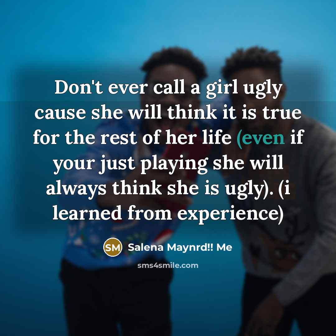 “Don't ever call a girl ugly cause she will think it is true for the rest of her life (even if your just playing she will always think she is ugly). (i learned from experience)” quote by Salena Maynrd!! Me