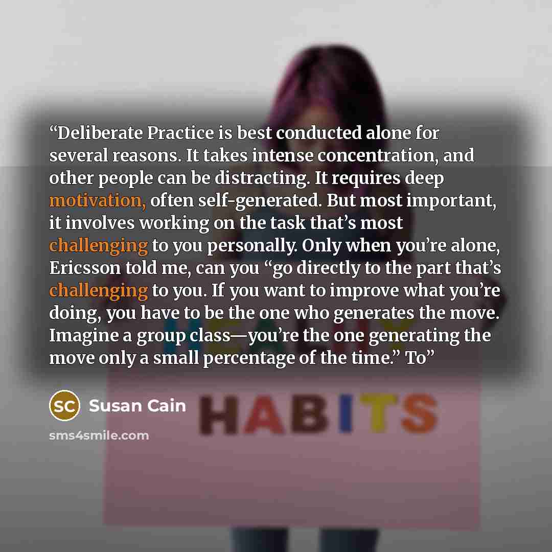 “Deliberate Practice is best conducted alone for several reasons. It takes intense concentration, and other people can be distracting. It requires deep motivation, often self-generated. But most important, it involves working on the task that’s most challenging to you personally. Only when you’re…” quote by Susan Cain