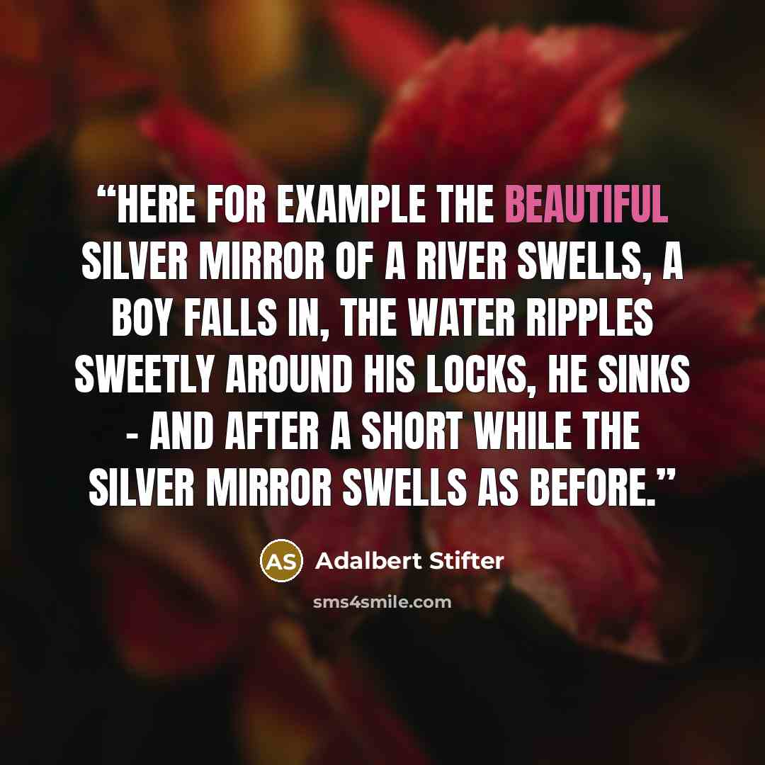 “Here for example the beautiful silver mirror of a river swells, a boy falls in, the water ripples sweetly around his locks, he sinks - and after a short while the silver mirror swells as before.” quote by Adalbert Stifter