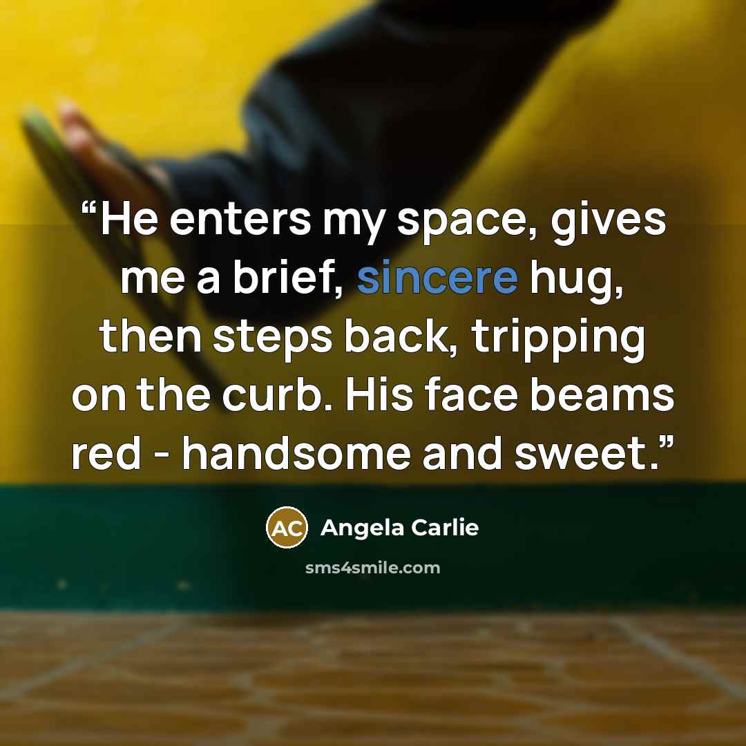 “He enters my space, gives me a brief, sincere hug, then steps back, tripping on the curb. His face beams red - handsome and sweet.” quote by Angela Carlie