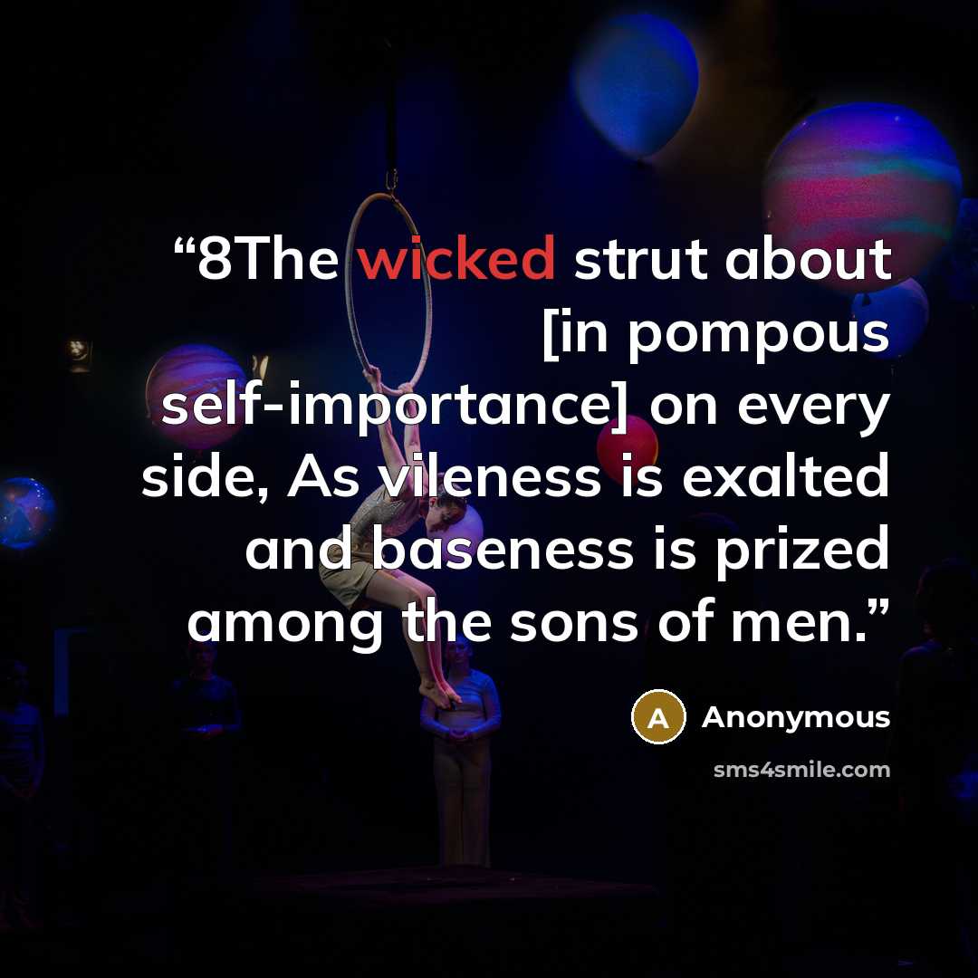 “8The wicked strut about [in pompous self-importance] on every side, As vileness is exalted and baseness is prized among the sons of men.” quote by Anonymous