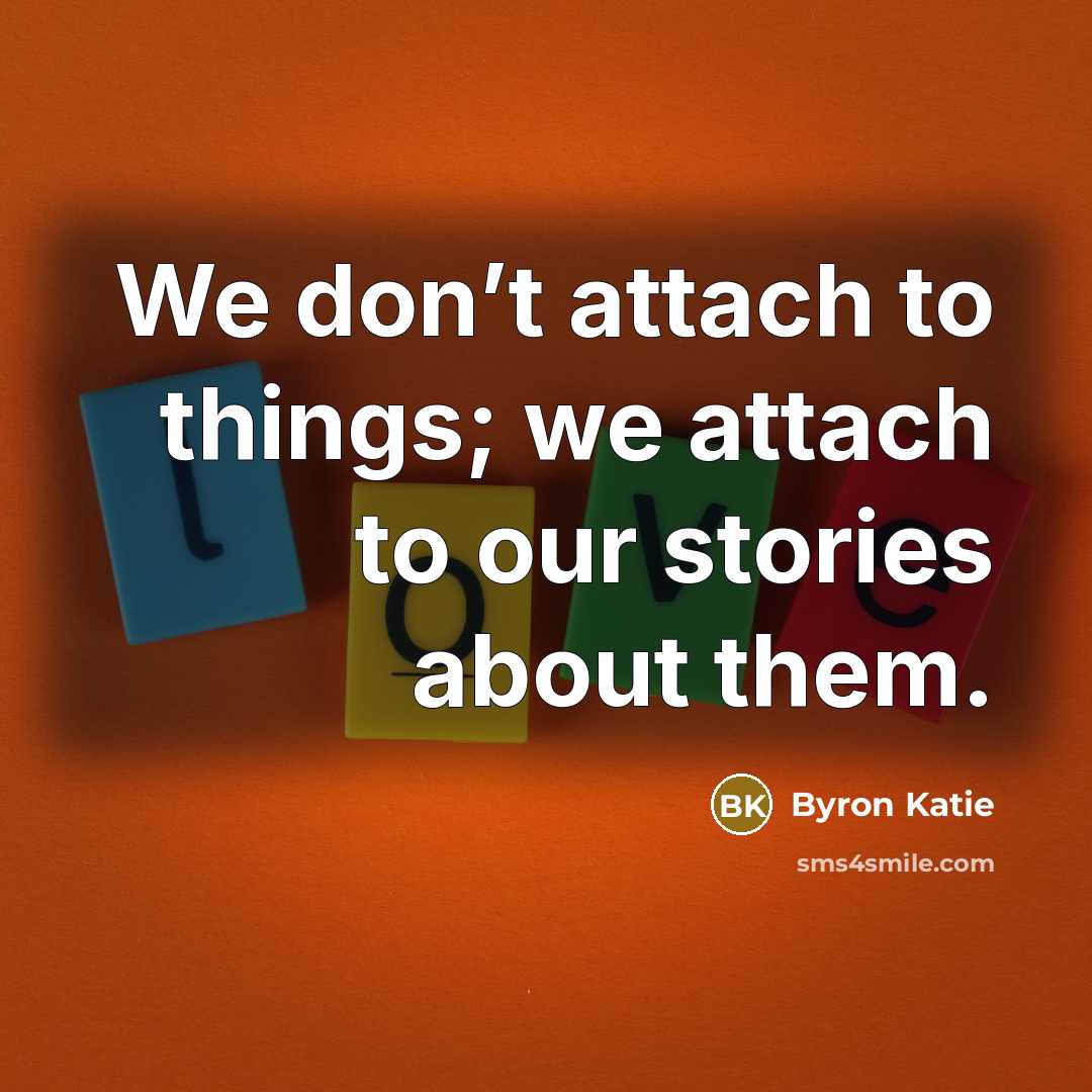 “We don’t attach to things; we attach to our stories…” quote by Byron Katie