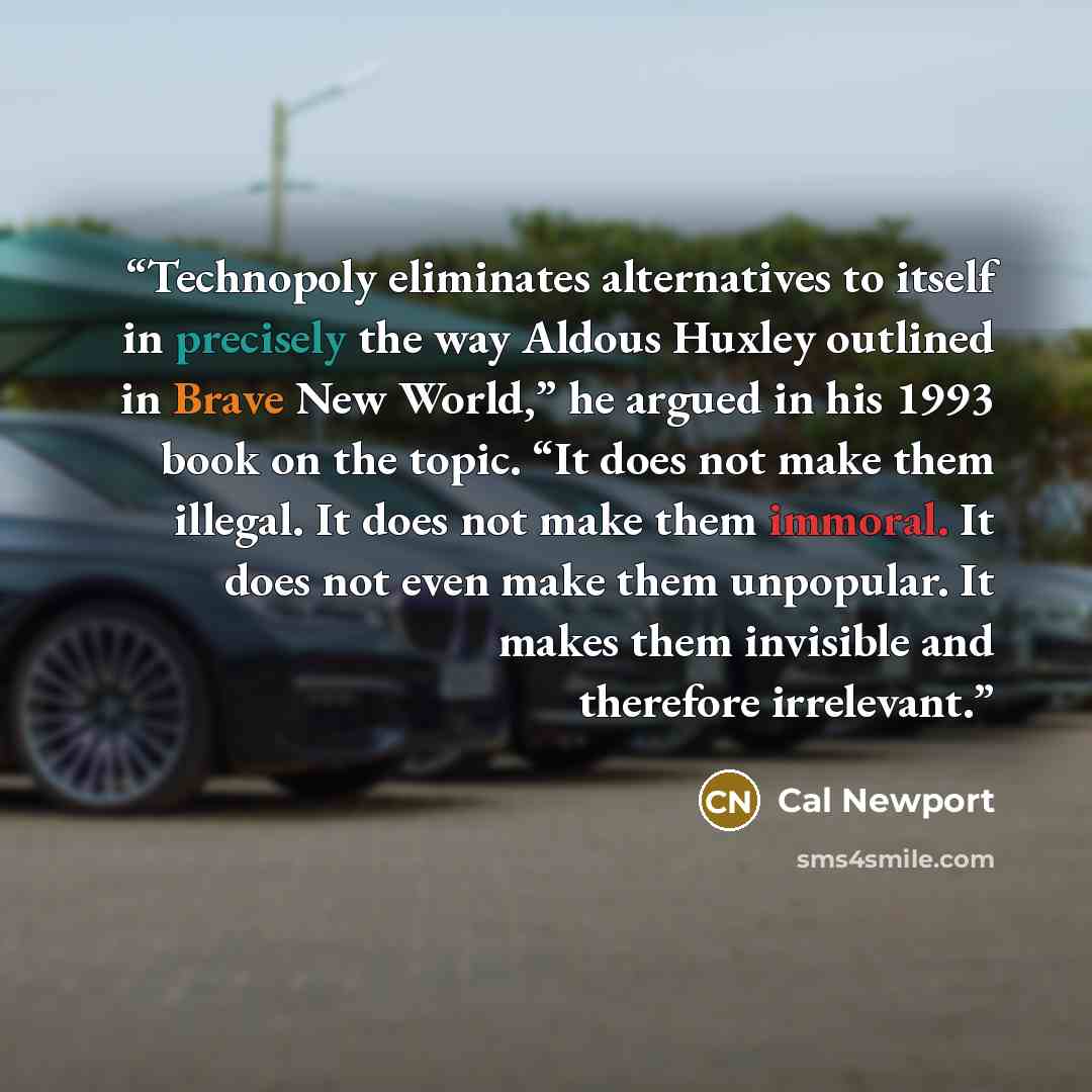 “Technopoly eliminates alternatives to itself in precisely the way Aldous Huxley outlined in Brave New World,” he argued in his 1993 book on the topic. “It does not make them illegal. It does not make them immoral. It does not even make them unpopular. It makes them invisible and therefore…” quote by Cal Newport