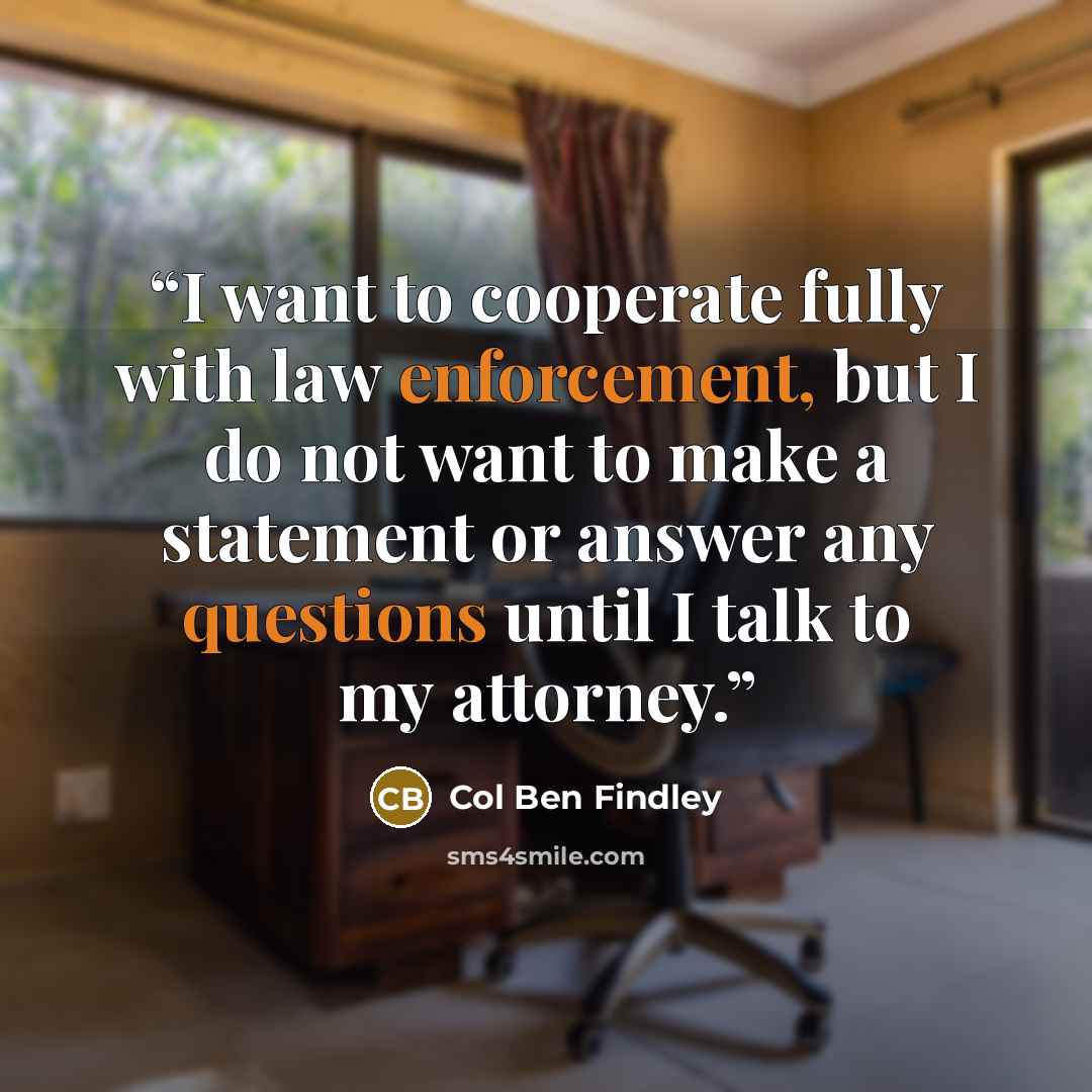 “I want to cooperate fully with law enforcement, but I do not want to make a statement or answer any questions until I talk to my attorney.” quote by Col Ben Findley