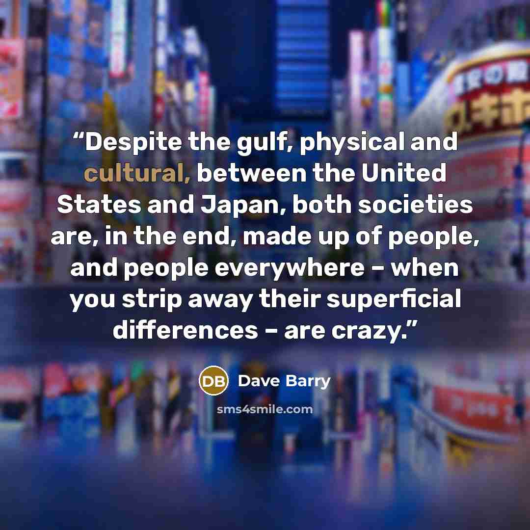 “Despite the gulf, physical and cultural, between the United States and Japan, both societies are, in the end, made up of people, and people everywhere – when you strip away their superficial differences – are crazy.” quote by Dave Barry