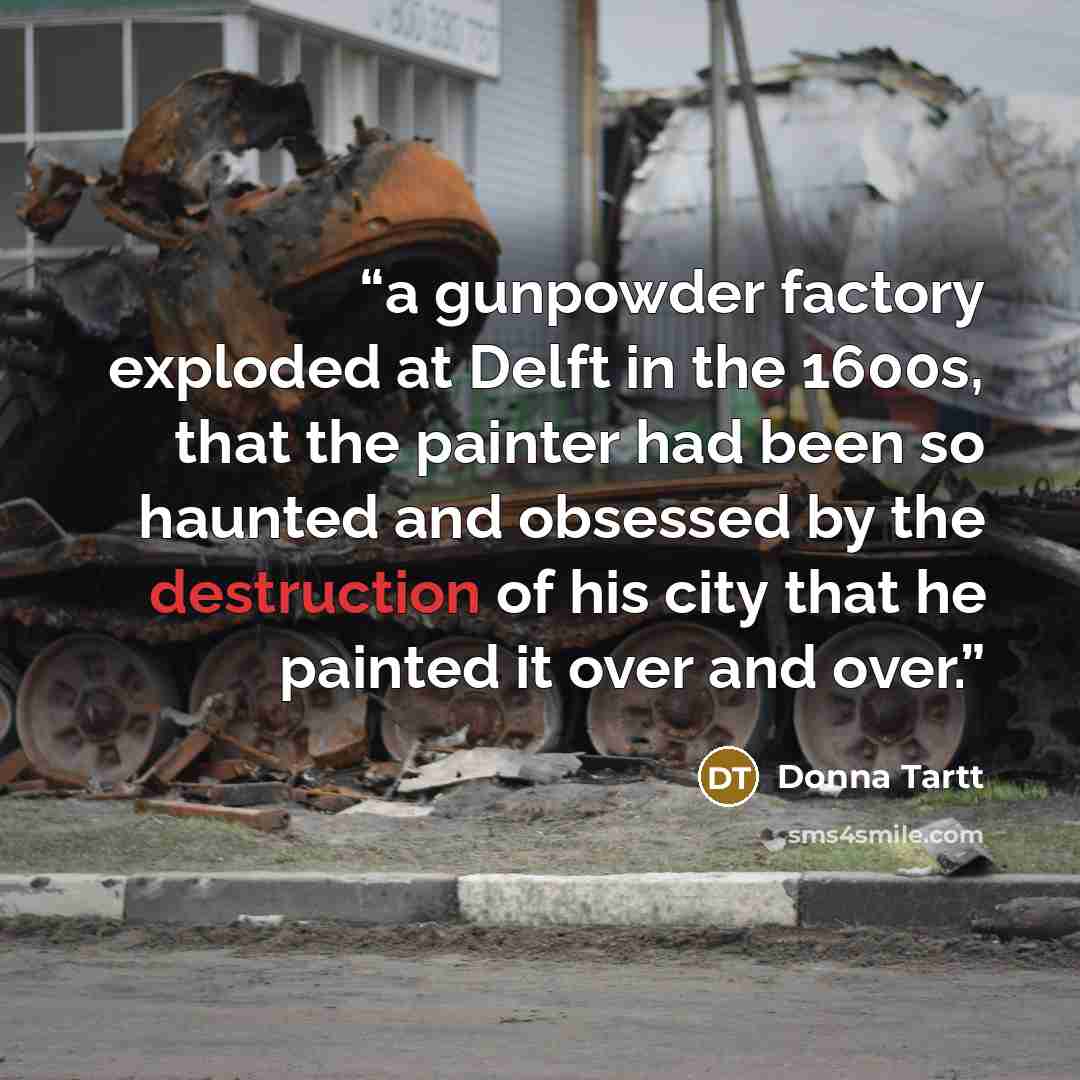 “a gunpowder factory exploded at Delft in the 1600s, that the painter had been so haunted and obsessed by the destruction of his city that he painted it over and over.” quote by Donna Tartt