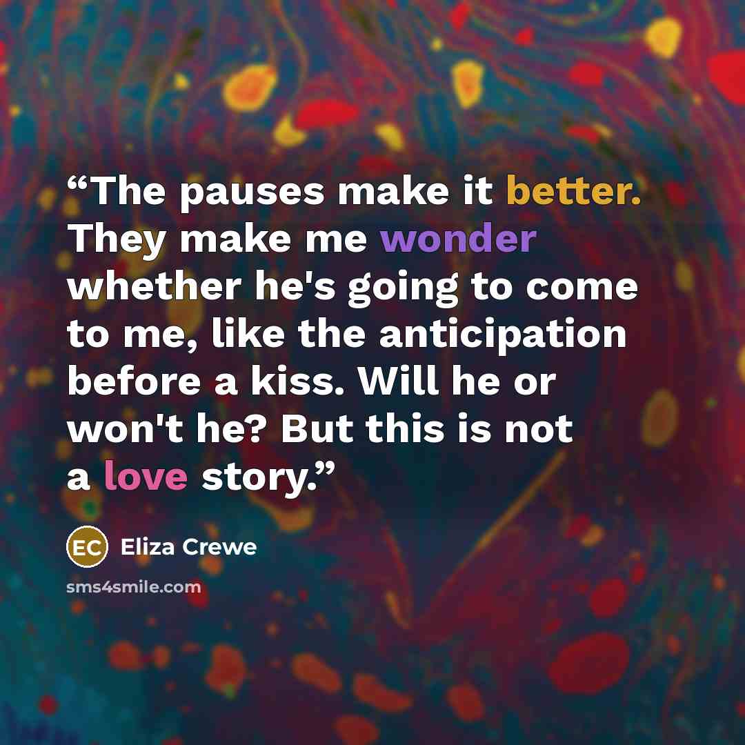 “The pauses make it better. They make me wonder whether he's going to come to me, like the anticipation before a kiss. Will he or won't he? But this is not a love story.” quote by Eliza Crewe