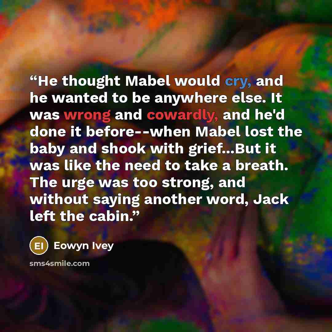 “He thought Mabel would cry, and he wanted to be anywhere else. It was wrong and cowardly, and he'd done it before--when Mabel lost the baby and shook with grief...But it was like the need to take a breath. The urge was too strong, and without saying another word, Jack left the cabin.” quote by Eowyn Ivey