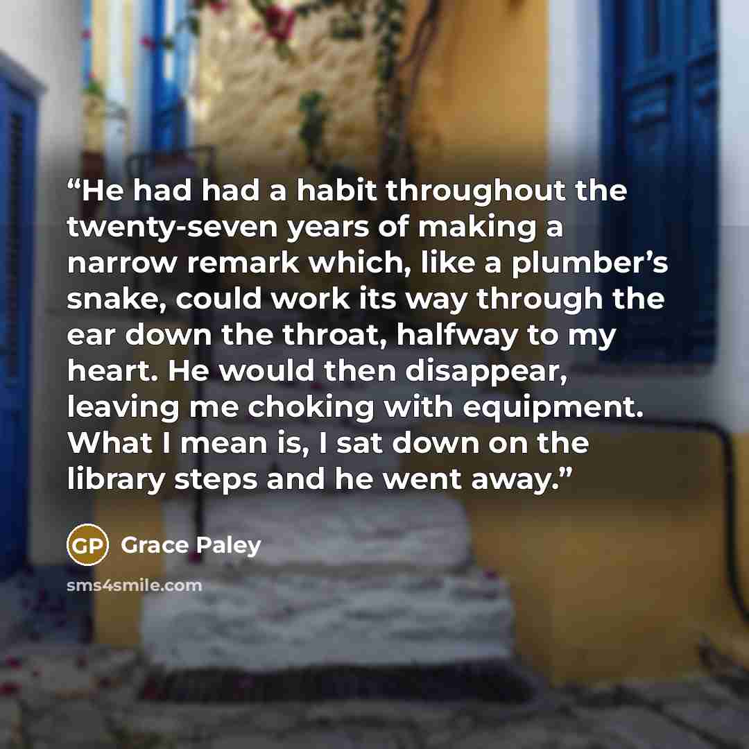 “He had had a habit throughout the twenty-seven years of making a narrow remark which, like a plumber’s snake, could work its way through the ear down the throat, halfway to my heart. He would then disappear, leaving me choking with equipment. What I mean is, I sat down on the library steps and he…” quote by Grace Paley