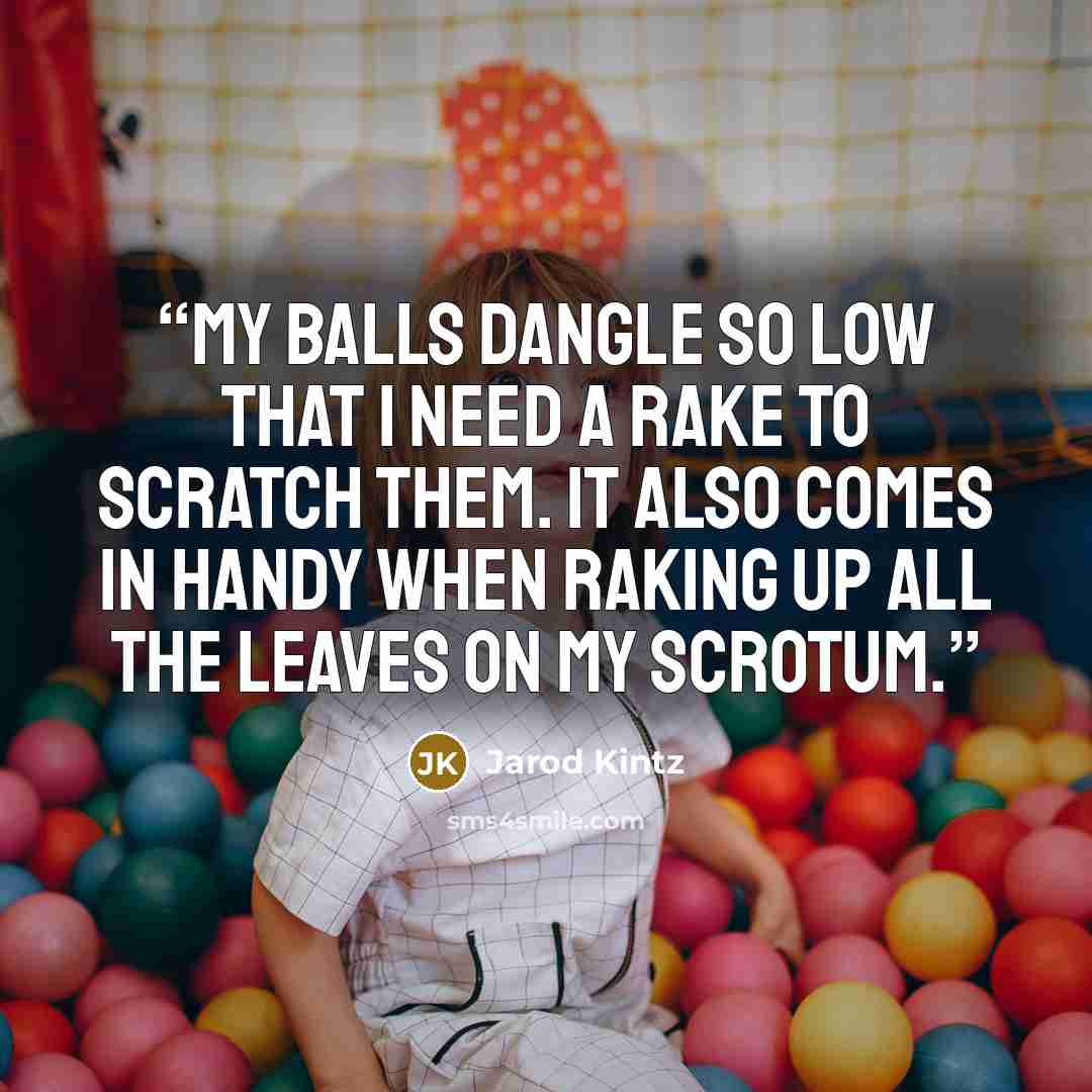 “My balls dangle so low that I need a rake to scratch them. It also comes in handy when raking up all the leaves on my scrotum.” quote by Jarod Kintz
