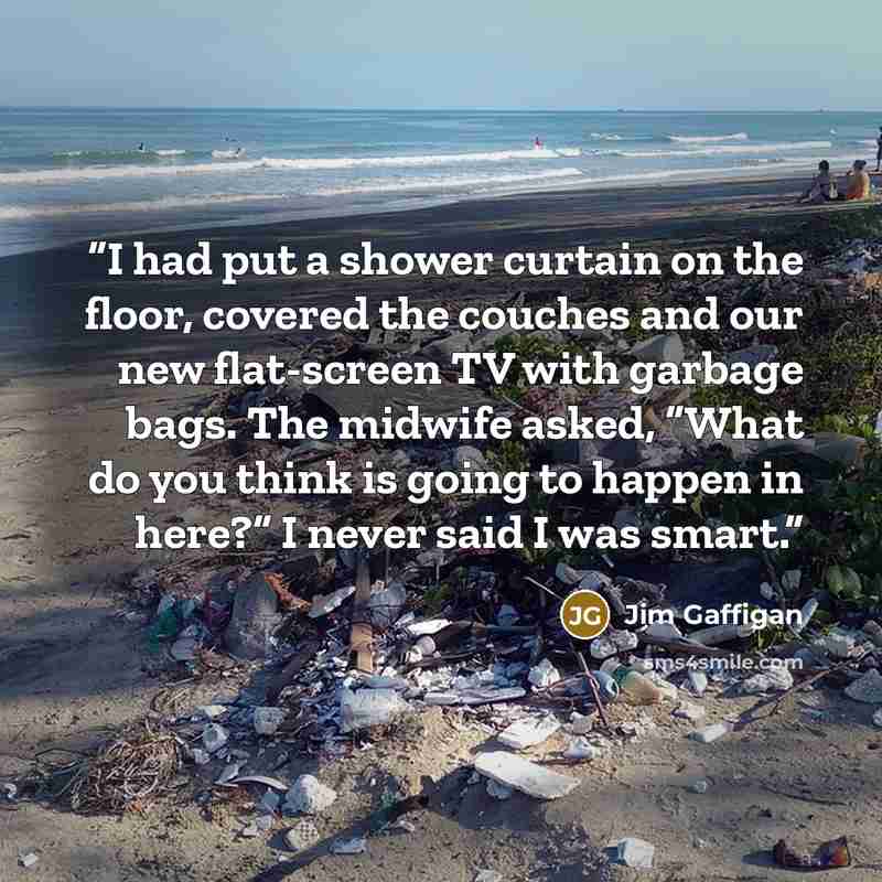 “I had put a shower curtain on the floor, covered the couches and our new flat-screen TV with garbage bags. The midwife asked, “What do you think is going to happen in here?” I never said I was smart.” quote by Jim Gaffigan