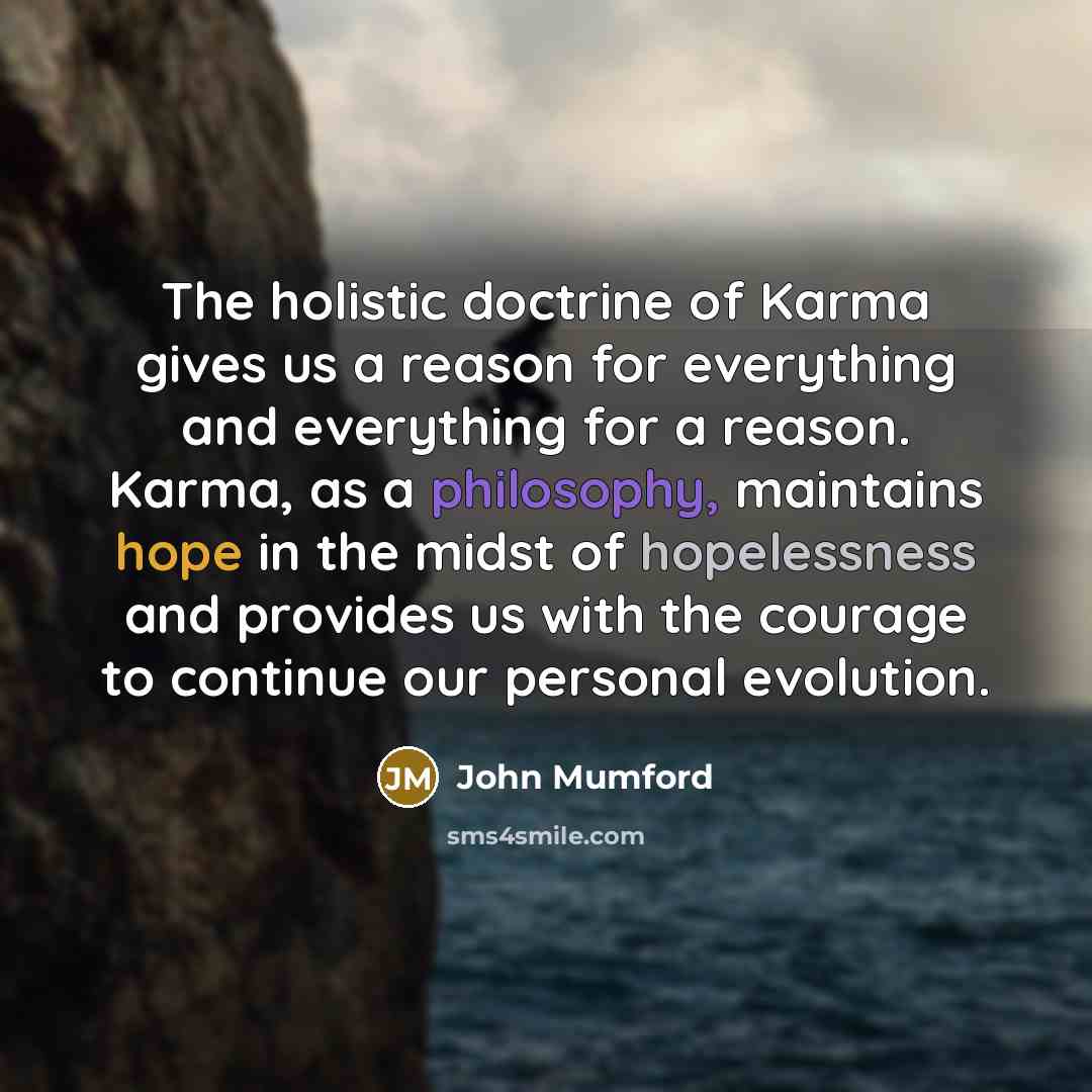 “The holistic doctrine of Karma gives us a reason for everything and everything for a reason. Karma, as a philosophy, maintains hope in the midst of hopelessness and provides us with the courage to continue our personal evolution.” quote by John Mumford