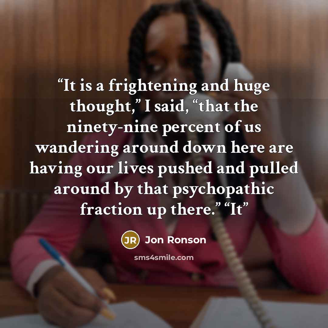 “It is a frightening and huge thought,” I said, “that the ninety-nine percent of us wandering around down here are having our lives pushed and pulled around by that psychopathic fraction up there.” “It” quote by Jon Ronson