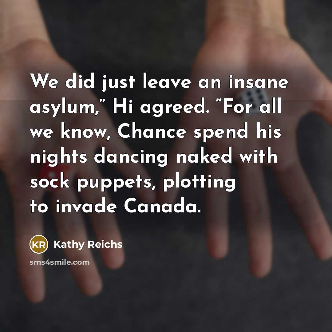 “We did just leave an insane asylum,” Hi agreed. “For all we know, Chance spend his nights dancing naked with sock puppets, plotting to invade Canada.” quote by Kathy Reichs