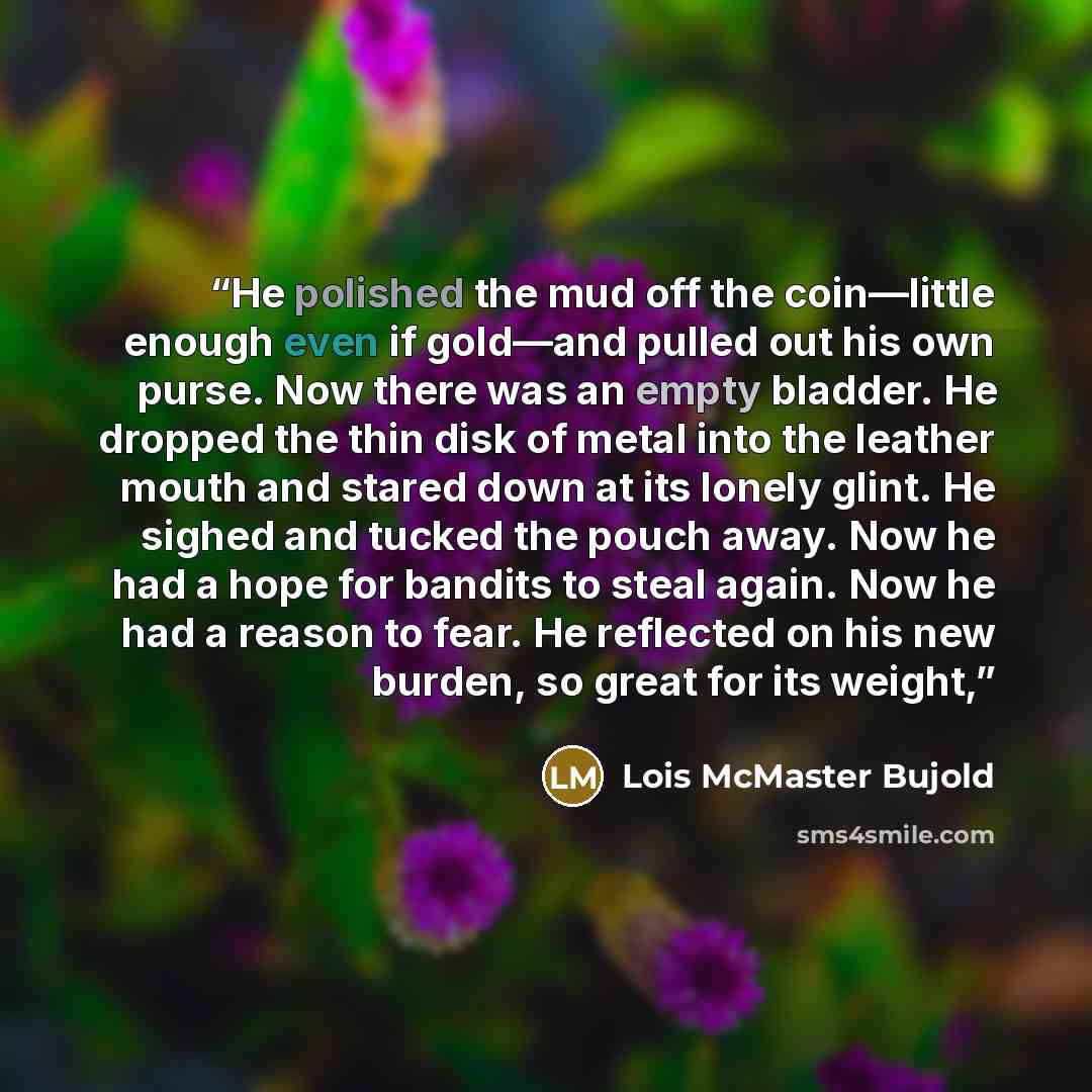 “He polished the mud off the coin—little enough even if gold—and pulled out his own purse. Now there was an empty bladder. He dropped the thin disk of metal into the leather mouth and stared down at its lonely glint. He sighed and tucked the pouch away. Now he had a hope for bandits to steal again…” quote by Lois McMaster Bujold