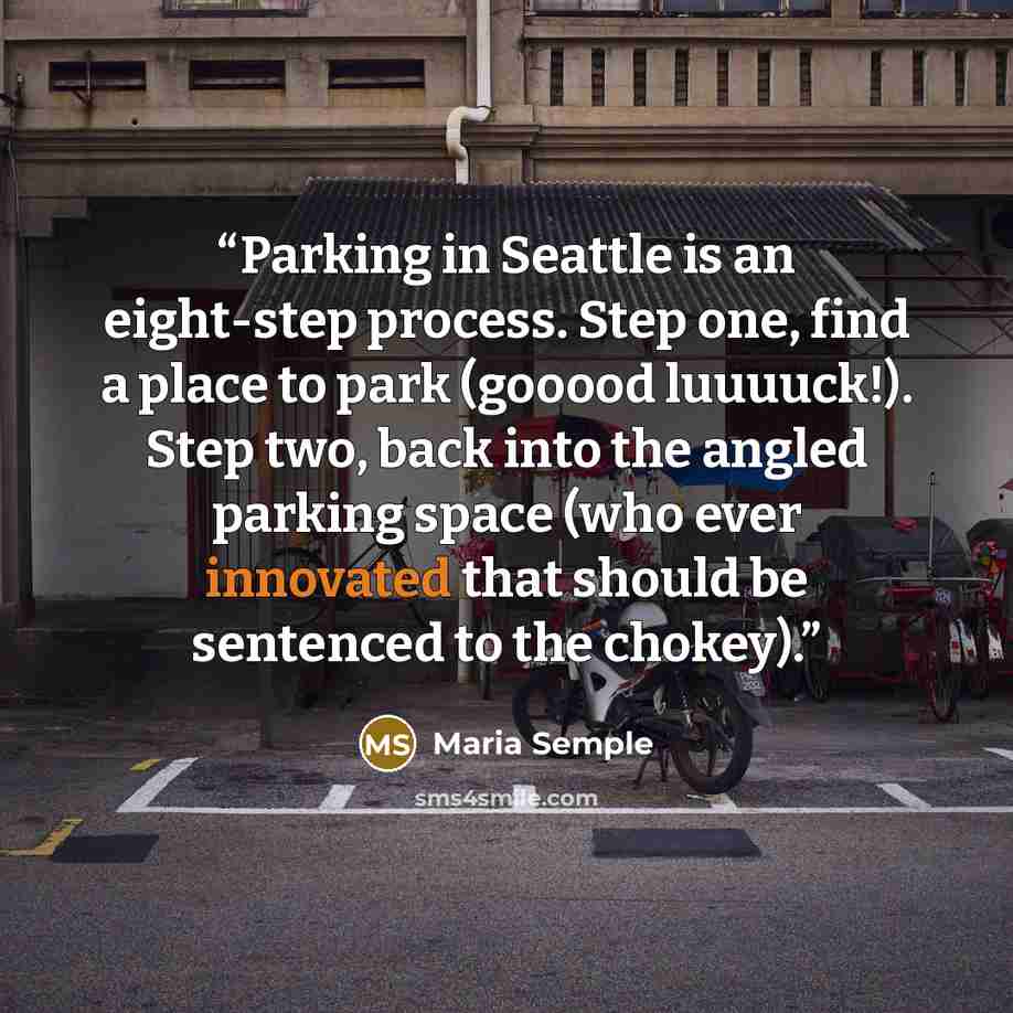 “Parking in Seattle is an eight-step process. Step one, find a place to park (gooood luuuuck!). Step two, back into the angled parking space (who ever innovated that should be sentenced to the chokey).” quote by Maria Semple