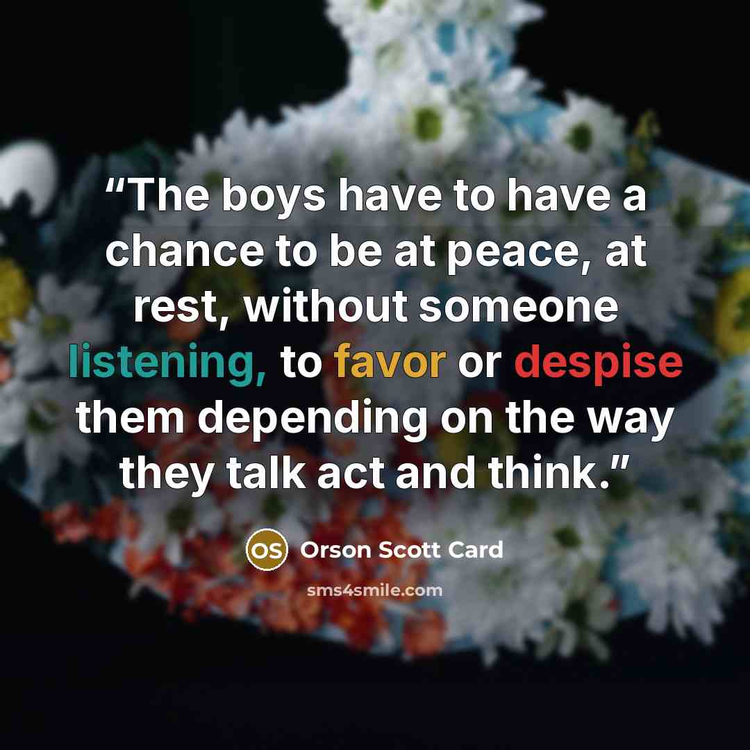 “The boys have to have a chance to be at peace, at rest, without someone listening, to favor or despise them depending on the way they talk act and think.” quote by Orson Scott Card