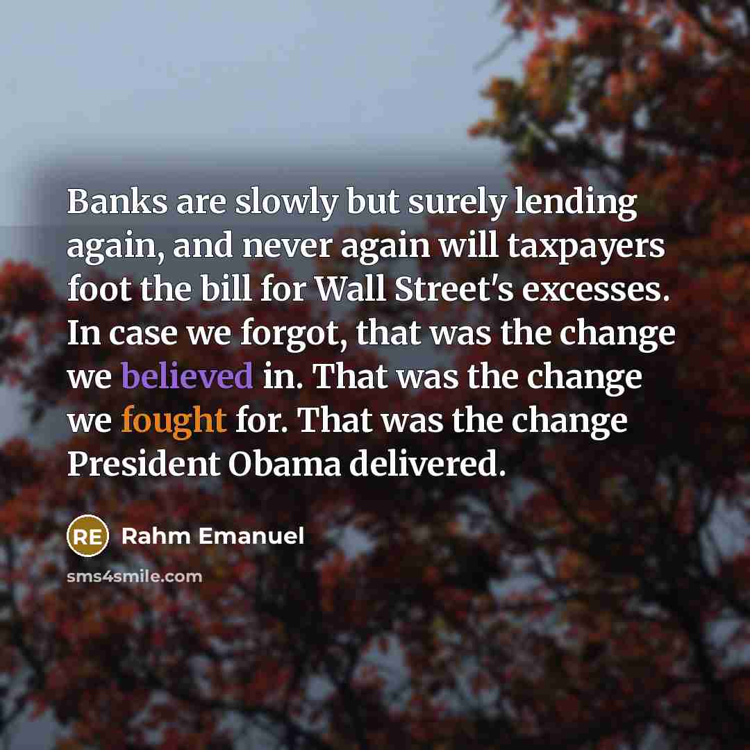 “Banks are slowly but surely lending again, and never again will taxpayers foot the bill for Wall Street's excesses. In case we forgot, that was the change we believed in. That was the change we fought for. That was the change President Obama delivered.” quote by Rahm Emanuel