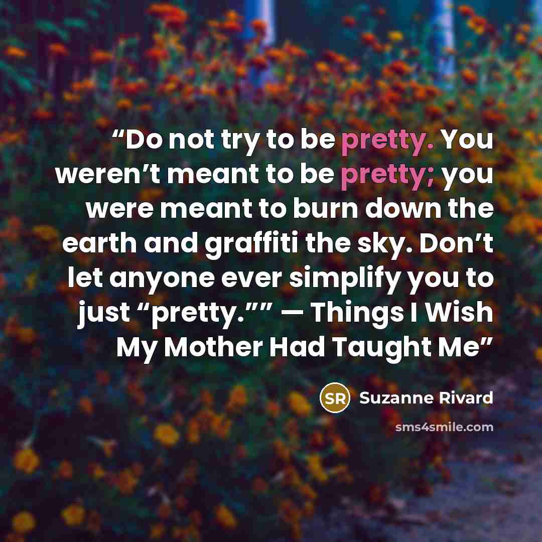 “Do not try to be pretty. You weren’t meant to be pretty; you were meant to burn down the earth and graffiti the sky. Don’t let anyone ever simplify you to just “pretty.”” — Things I Wish My Mother Had Taught Me” quote by Suzanne Rivard