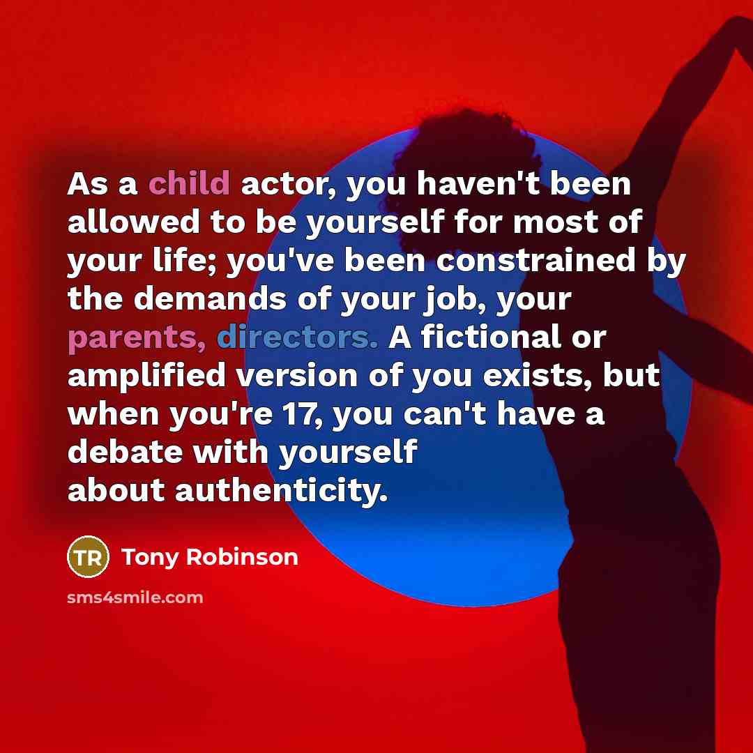 “As a child actor, you haven't been allowed to be yourself for most of your life; you've been constrained by the demands of your job, your parents, directors. A fictional or amplified version of you exists, but when you're 17, you can't have a debate with yourself about authenticity.” quote by Tony Robinson