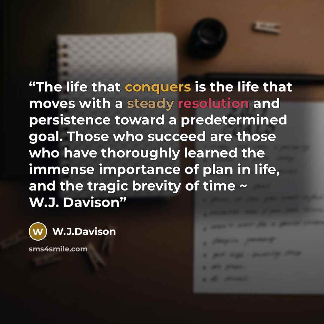 “The life that conquers is the life that moves with a steady resolution and persistence toward a predetermined goal. Those who succeed are those who have thoroughly learned the immense importance of plan in life, and the tragic brevity of time ~ W.J. Davison” quote by W.J.Davison