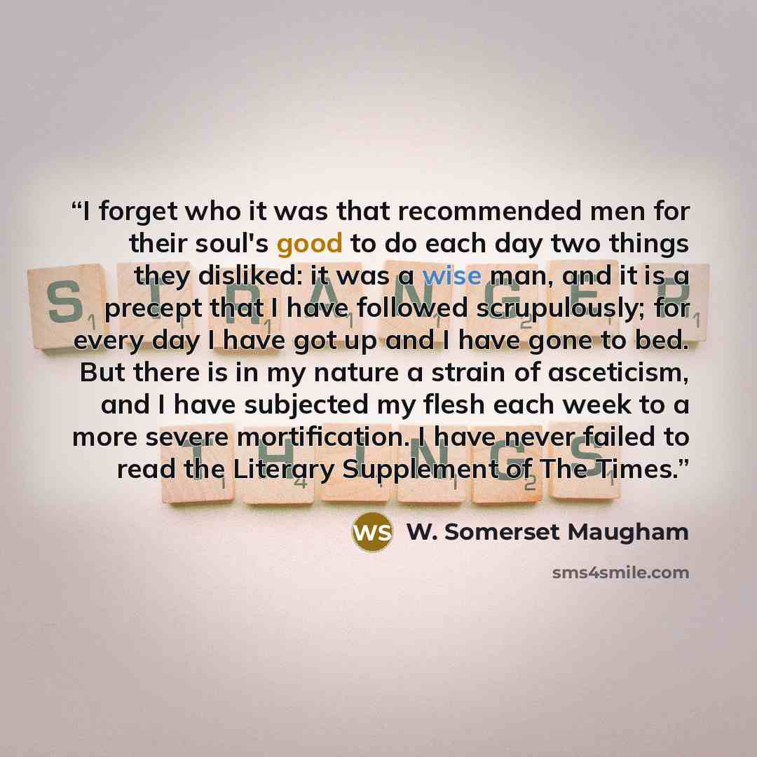 “I forget who it was that recommended men for their soul's good to do each day two things they disliked: it was a wise man, and it is a precept that I have followed scrupulously; for every day I have got up and I have gone to bed. But there is in my nature a strain of asceticism, and I have…” quote by W. Somerset Maugham