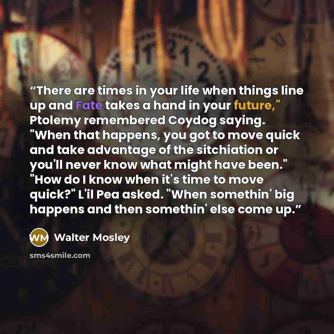 “There are times in your life when things line up and Fate takes a hand in your future," Ptolemy remembered Coydog saying. "When that happens, you got to move quick and take advantage of the sitchiation or you'll never know what might have been." "How do I know when it's time to move quick?" L'il…” quote by Walter Mosley