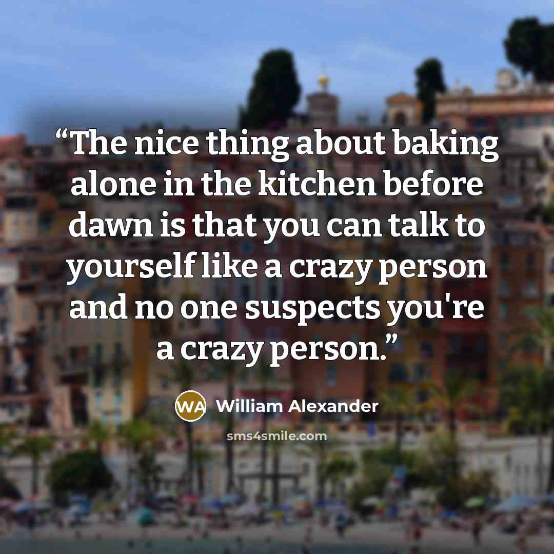 “The nice thing about baking alone in the kitchen before dawn is that you can talk to yourself like a crazy person and no one suspects you're a crazy person.” quote by William Alexander