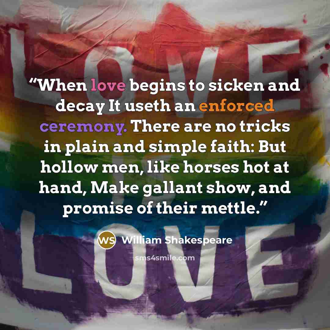 “When love begins to sicken and decay It useth an enforced ceremony. There are no tricks in plain and simple faith: But hollow men, like horses hot at hand, Make gallant show, and promise of their mettle.” quote by William Shakespeare