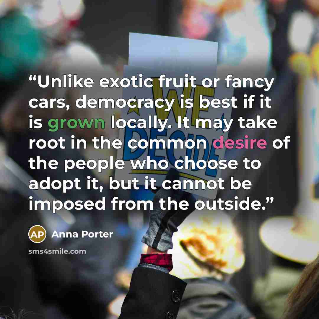 “Unlike exotic fruit or fancy cars, democracy is best if it is grown locally. It may take root in the common desire of the people who choose to adopt it, but it cannot be imposed from the outside.” quote by Anna Porter