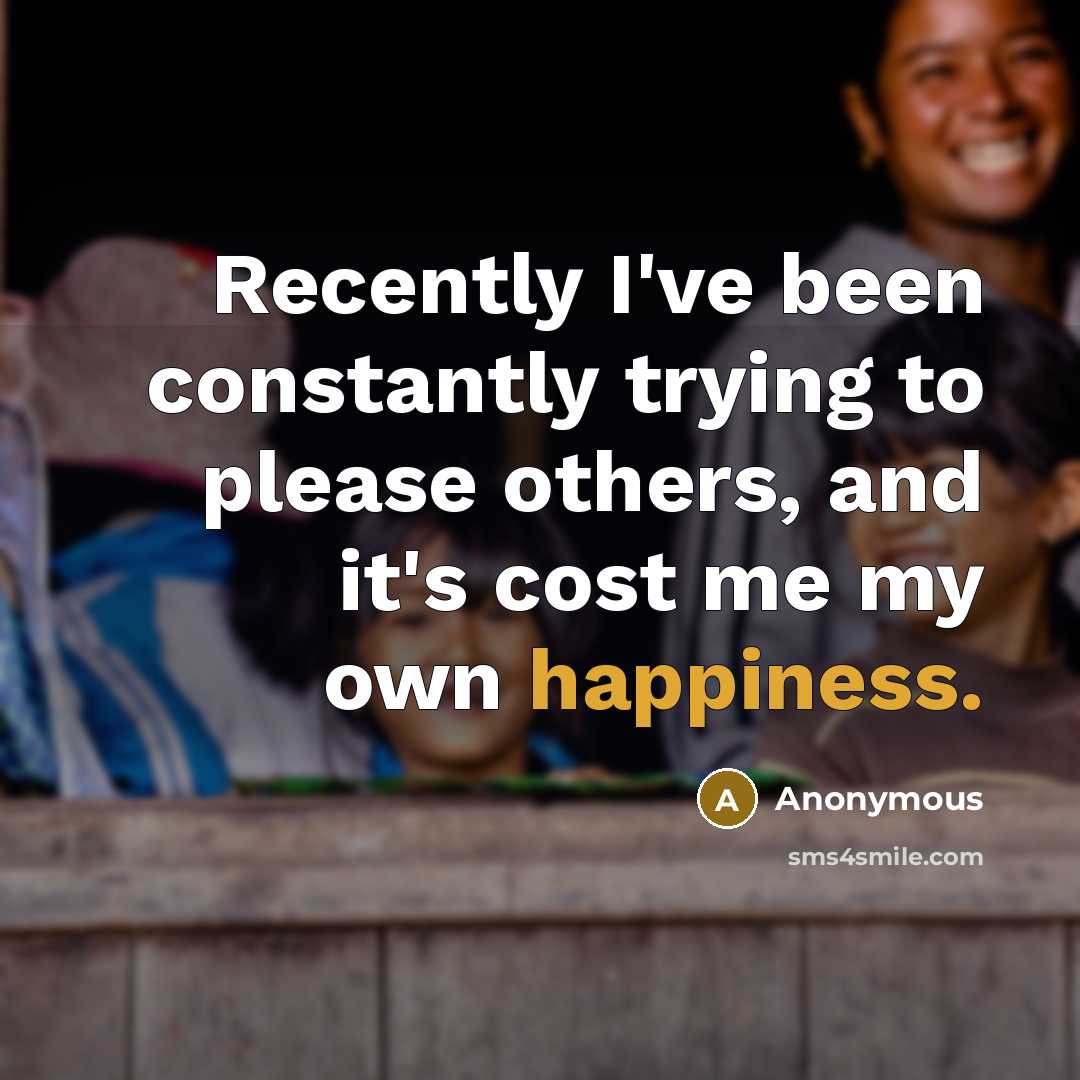 “Recently I've been constantly trying to please others, and it's cost me my own happiness.” quote by Anonymous