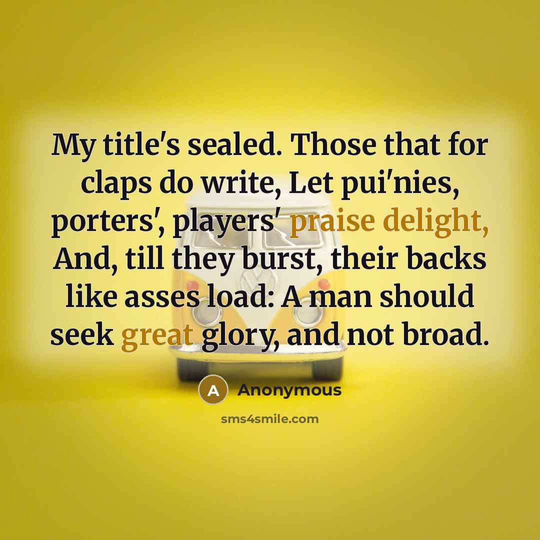 “My title's sealed. Those that for claps do write, Let pui'nies, porters', players' praise delight, And, till they burst, their backs like asses load: A man should seek great glory, and not broad.” quote by Anonymous