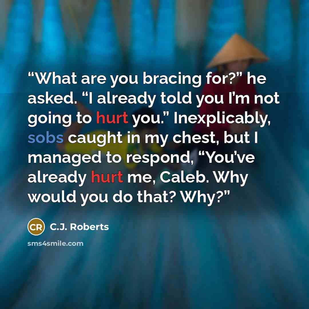“What are you bracing for?” he asked. “I already told you I’m not going to hurt you.” Inexplicably, sobs caught in my chest, but I managed to respond, “You’ve already hurt me, Caleb. Why would you do that? Why?” quote by C.J. Roberts