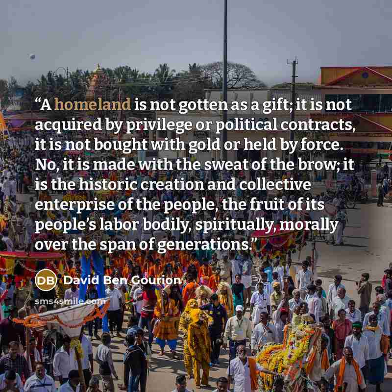 “A homeland is not gotten as a gift; it is not acquired by privilege or political contracts, it is not bought with gold or held by force. No, it is made with the sweat of the brow; it is the historic creation and collective enterprise of the people, the fruit of its people’s labor bodily…” quote by David Ben Gourion