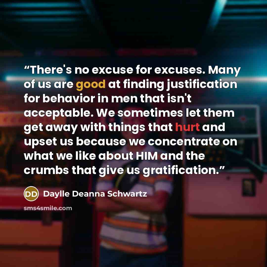 “There's no excuse for excuses. Many of us are good at finding justification for behavior in men that isn't acceptable. We sometimes let them get away with things that hurt and upset us because we concentrate on what we like about HIM and the crumbs that give us gratification.” quote by Daylle Deanna Schwartz