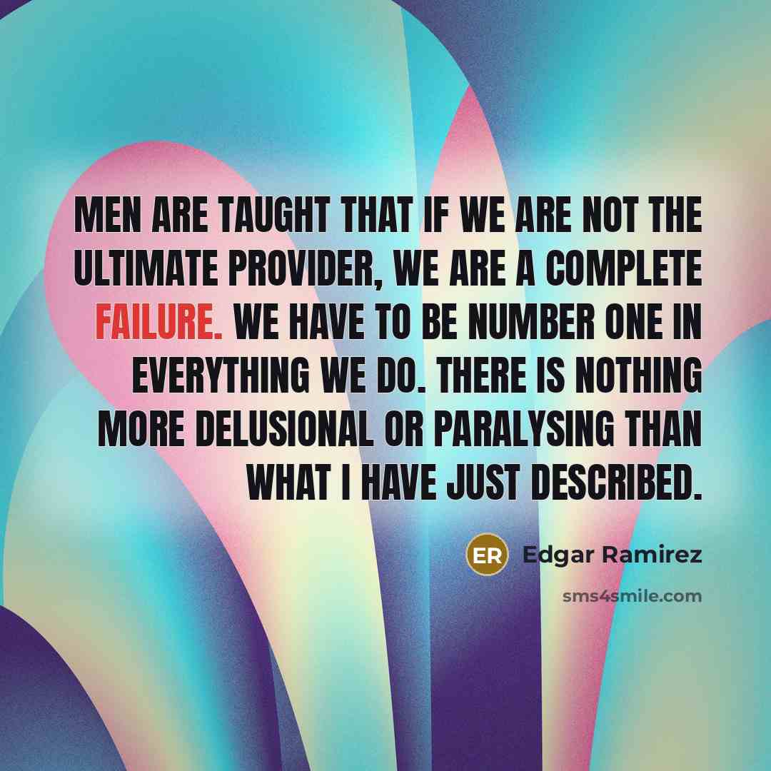 “Men are taught that if we are not the ultimate provider, we are a complete failure. We have to be number one in everything we do. There is nothing more delusional or paralysing than what I have just described.” quote by Edgar Ramirez