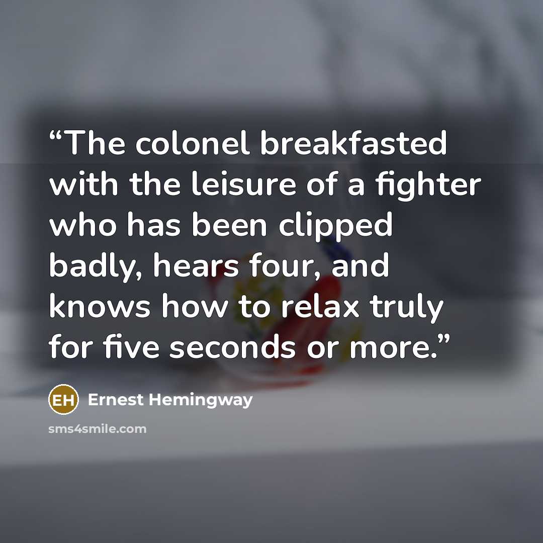 “The colonel breakfasted with the leisure of a fighter who has been clipped badly, hears four, and knows how to relax truly for five seconds or more.” quote by Ernest Hemingway