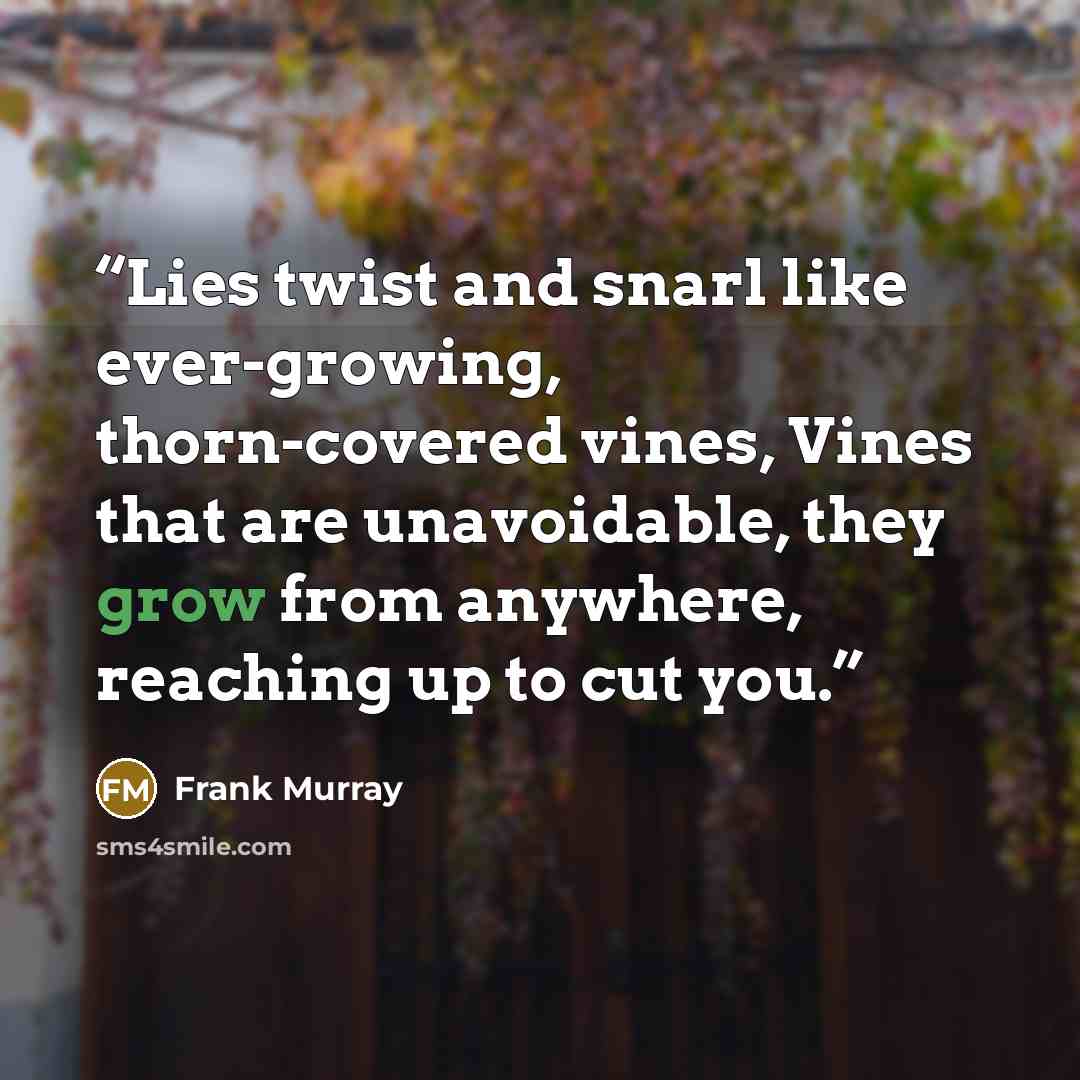 “Lies twist and snarl like ever-growing, thorn-covered vines, Vines that are unavoidable, they grow from anywhere, reaching up to cut you.” quote by Frank Murray