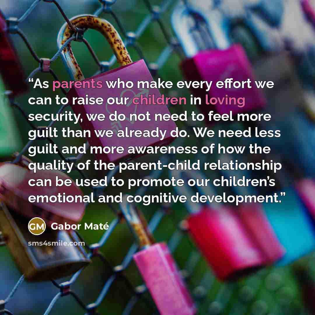 “As parents who make every effort we can to raise our children in loving security, we do not need to feel more guilt than we already do. We need less guilt and more awareness of how the quality of the parent-child relationship can be used to promote our children’s emotional and cognitive development.” quote by Gabor Maté
