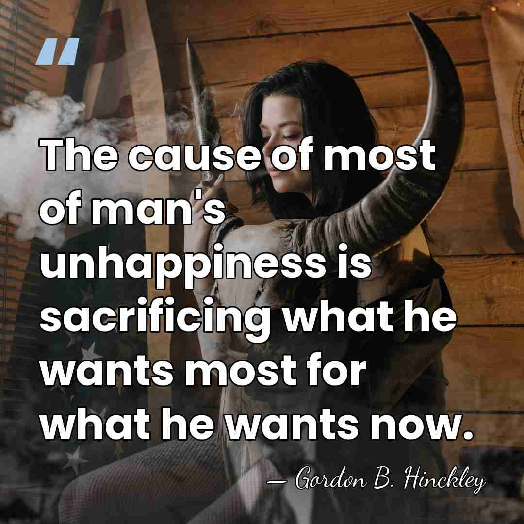 The cause of most of man's unhappiness is sacrificing what he wants&hellip; - Gordon B. Hinckley