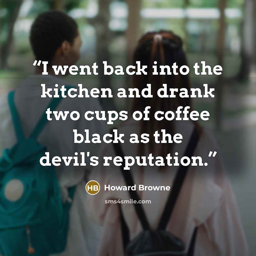 “I went back into the kitchen and drank two cups of coffee black as the devil's reputation.” quote by Howard Browne