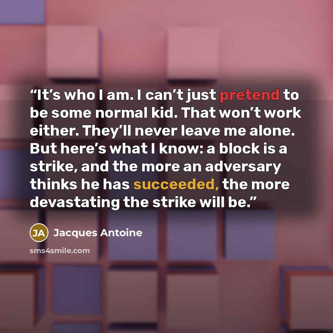 “It’s who I am. I can’t just pretend to be some normal kid. That won’t work either. They’ll never leave me alone. But here’s what I know: a block is a strike, and the more an adversary thinks he has succeeded, the more devastating the strike will be.” quote by Jacques Antoine